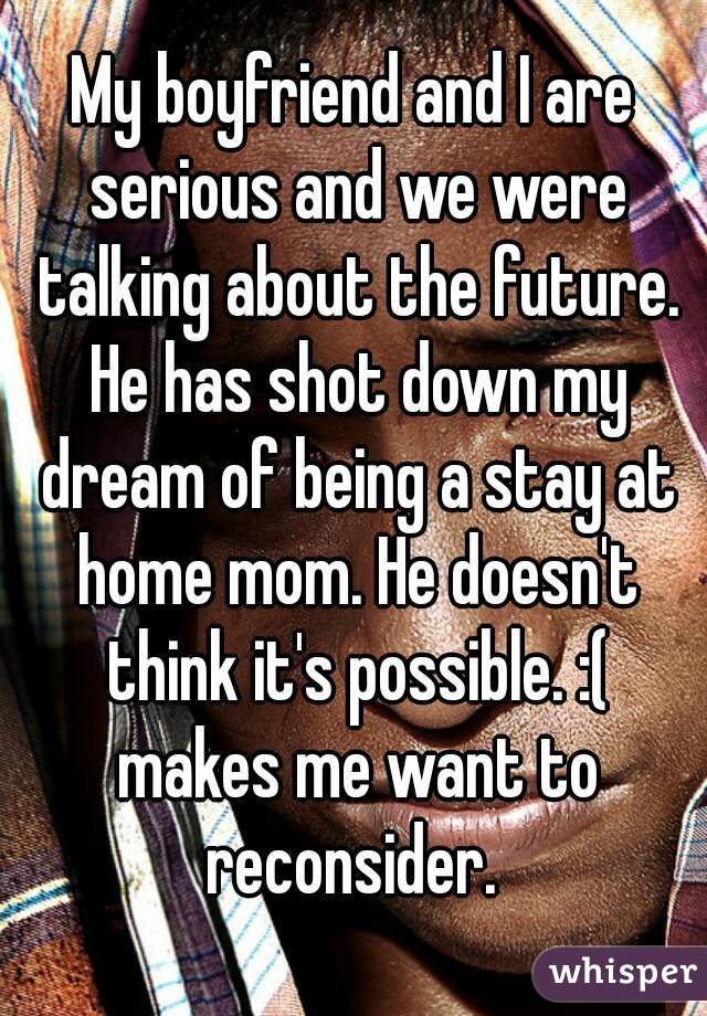 My boyfriend and I are serious and we were talking about the future. He has shot down my dream of being a stay at home mom. He doesn't think it's possible. :( makes me want to reconsider. 