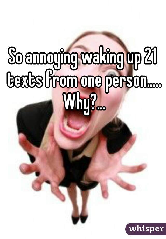 So annoying waking up 21 texts from one person..... Why?...