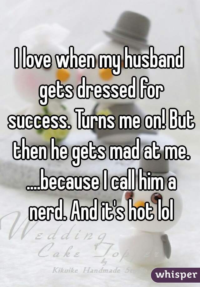 I love when my husband gets dressed for success. Turns me on! But then he gets mad at me. ....because I call him a nerd. And it's hot lol