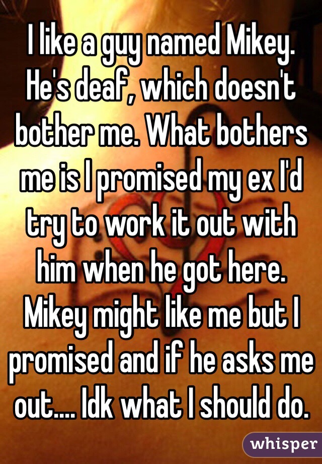 I like a guy named Mikey. He's deaf, which doesn't bother me. What bothers me is I promised my ex I'd try to work it out with him when he got here. Mikey might like me but I promised and if he asks me out.... Idk what I should do.