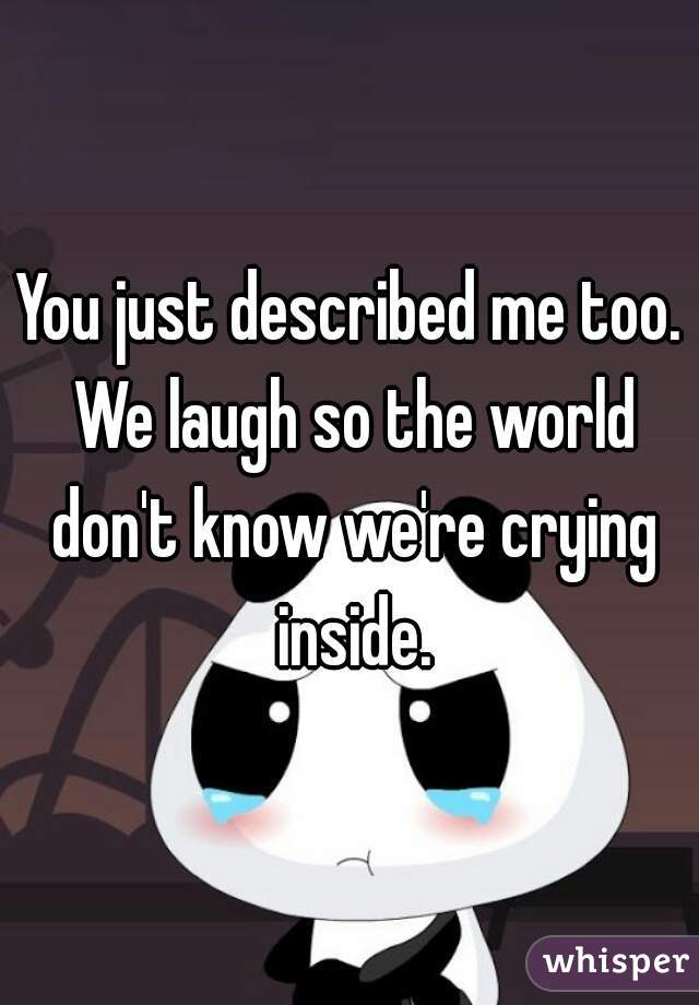 You just described me too. We laugh so the world don't know we're crying inside.