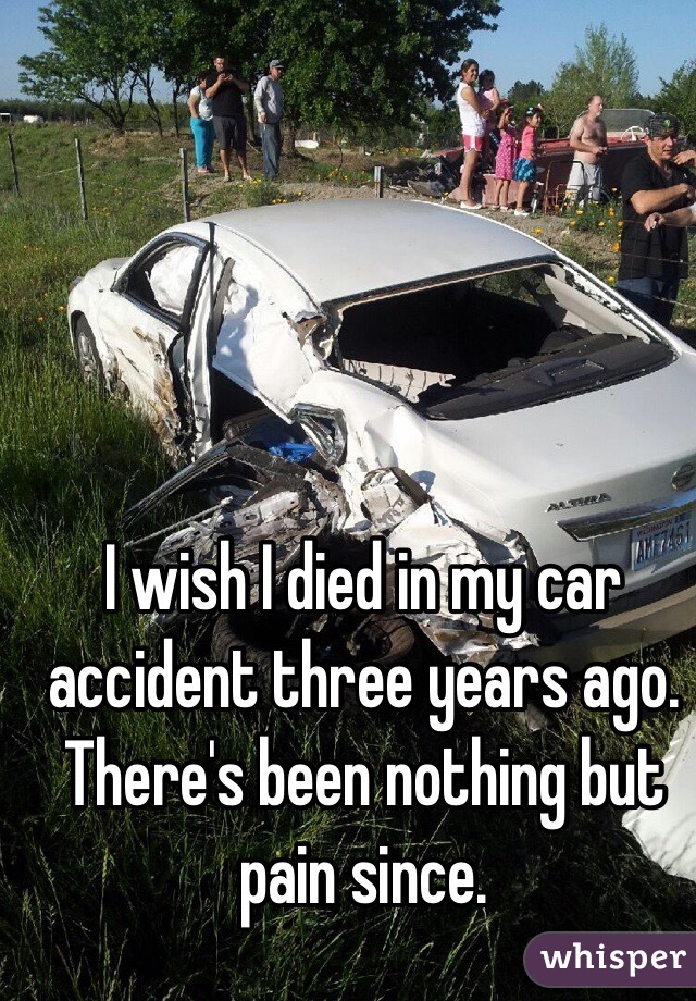 I wish I died in my car accident three years ago.
There's been nothing but pain since. 