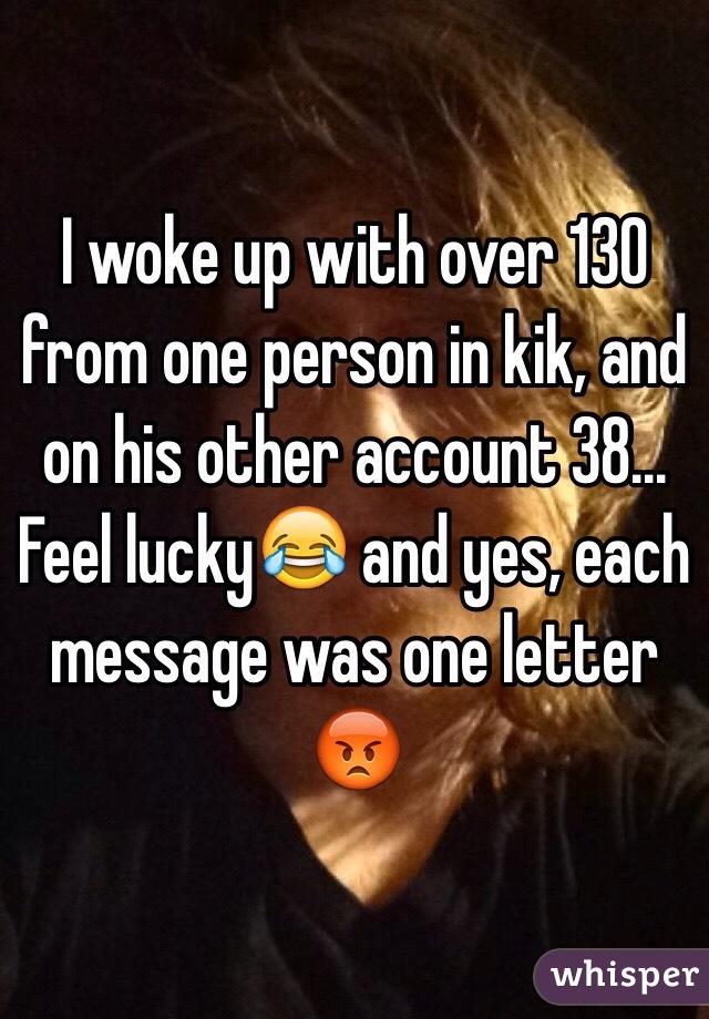 I woke up with over 130 from one person in kik, and on his other account 38... Feel lucky😂 and yes, each message was one letter 😡