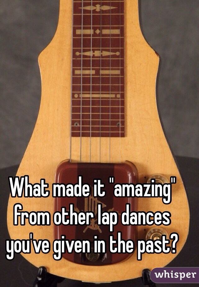 What made it "amazing" from other lap dances you've given in the past?