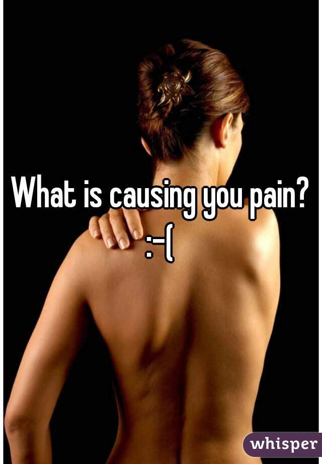 What is causing you pain? :-( 