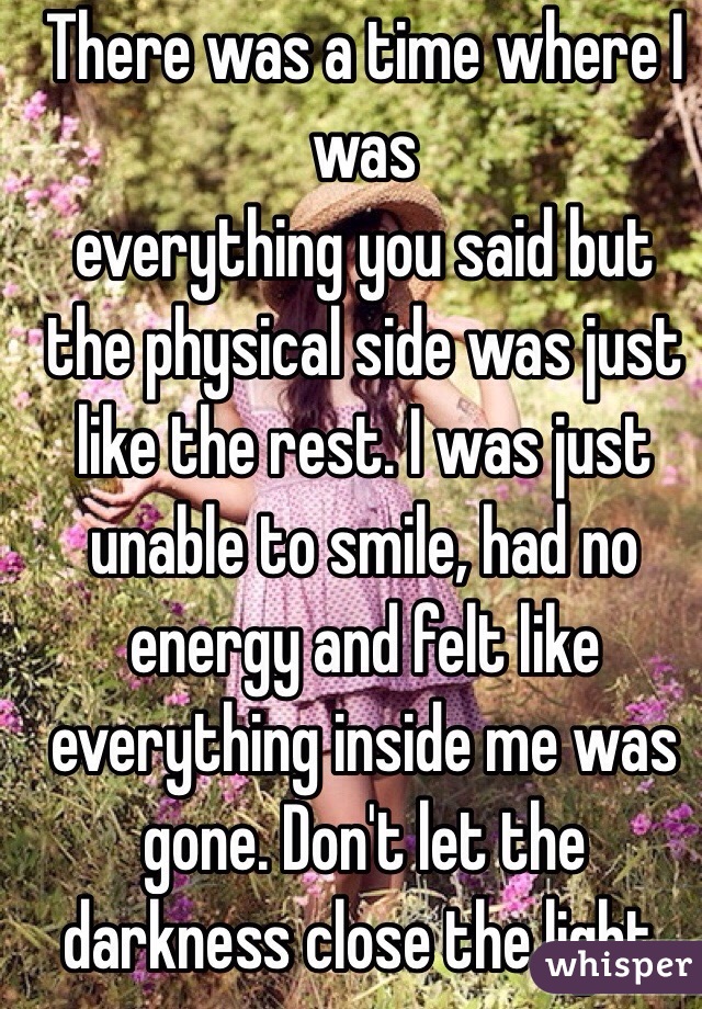 There was a time where I was
everything you said but the physical side was just like the rest. I was just unable to smile, had no energy and felt like everything inside me was gone. Don't let the darkness close the light. 