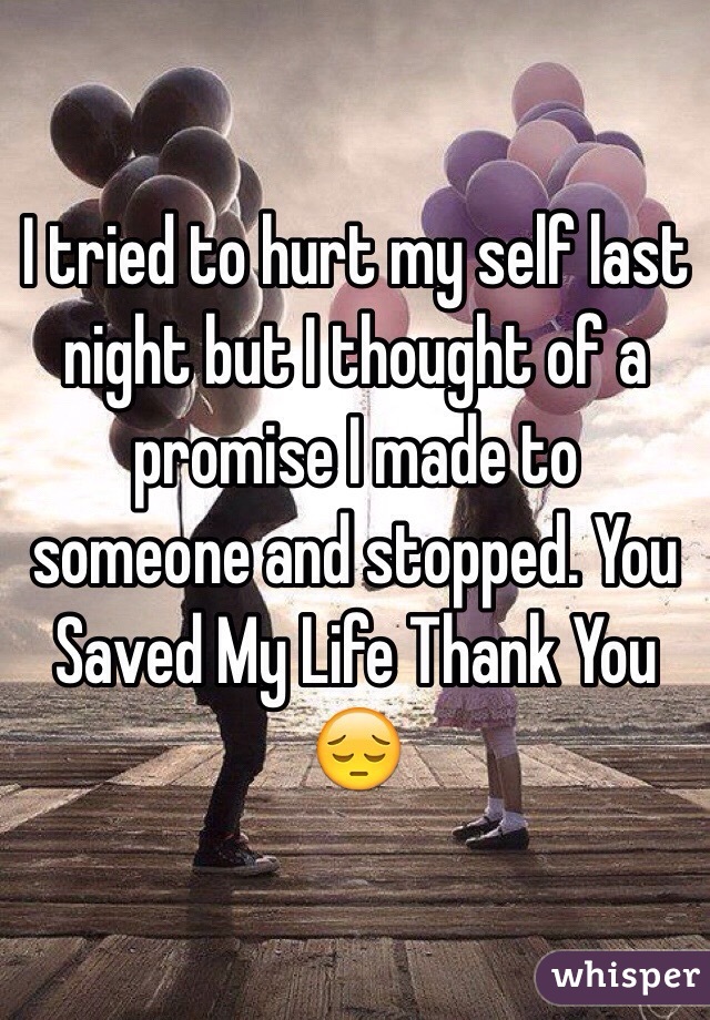 I tried to hurt my self last night but I thought of a promise I made to someone and stopped. You Saved My Life Thank You 😔 