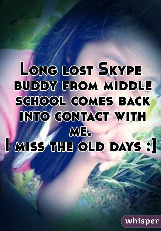 Long lost Skype buddy from middle school comes back into contact with me. 
I miss the old days :]