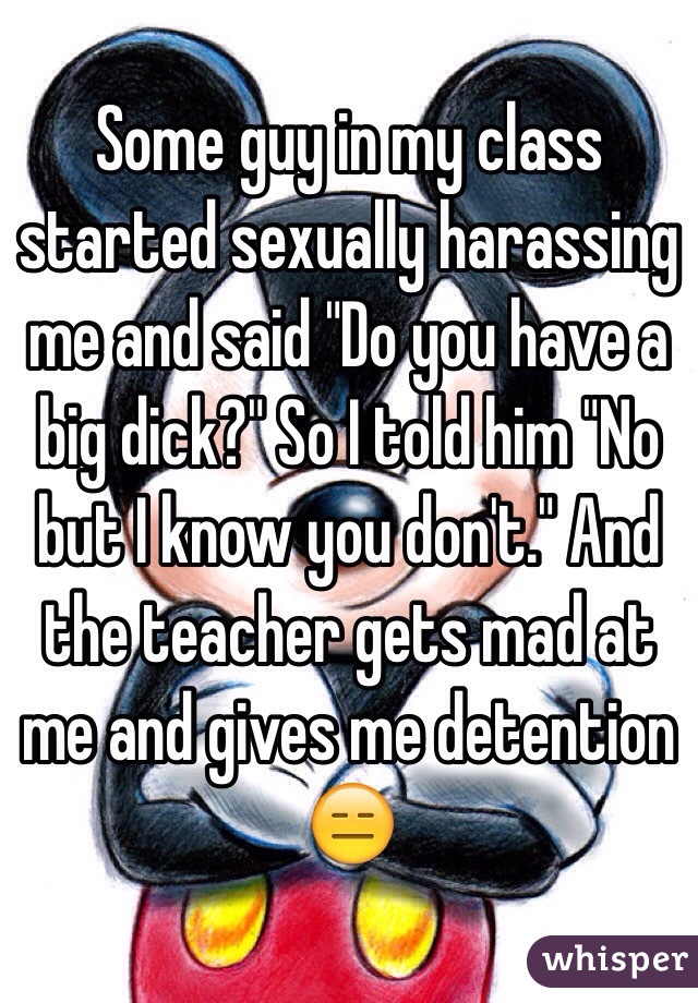 Some guy in my class started sexually harassing me and said "Do you have a big dick?" So I told him "No but I know you don't." And the teacher gets mad at me and gives me detention 😑