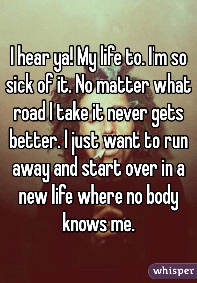 I hear ya! My life to. I'm so sick of it. No matter what road I take it never gets better. I just want to run away and start over in a new life where no body knows me. 