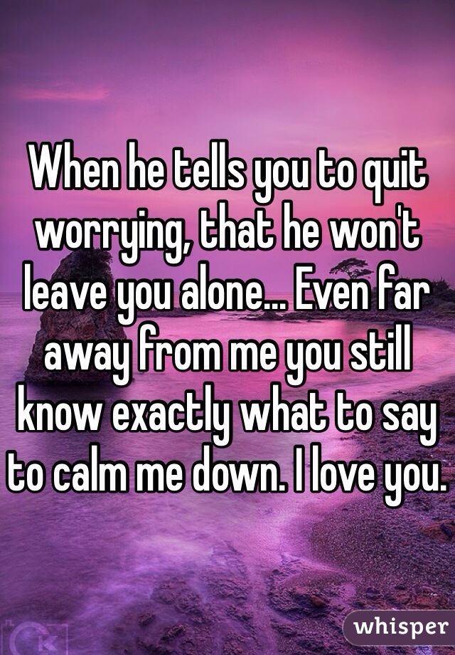 When he tells you to quit worrying, that he won't leave you alone... Even far away from me you still know exactly what to say to calm me down. I love you. 
