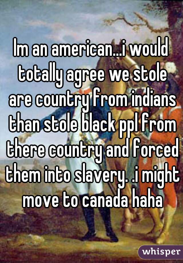 Im an american...i would totally agree we stole are country from indians than stole black ppl from there country and forced them into slavery. .i might move to canada haha