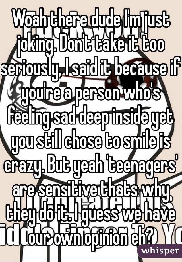 Woah there dude I'm just joking. Don't take it too seriously, I said it because if you're a person who's feeling sad deep inside yet you still chose to smile is crazy. But yeah 'teenagers' are sensitive thats why they do it. I guess we have our own opinion eh? 