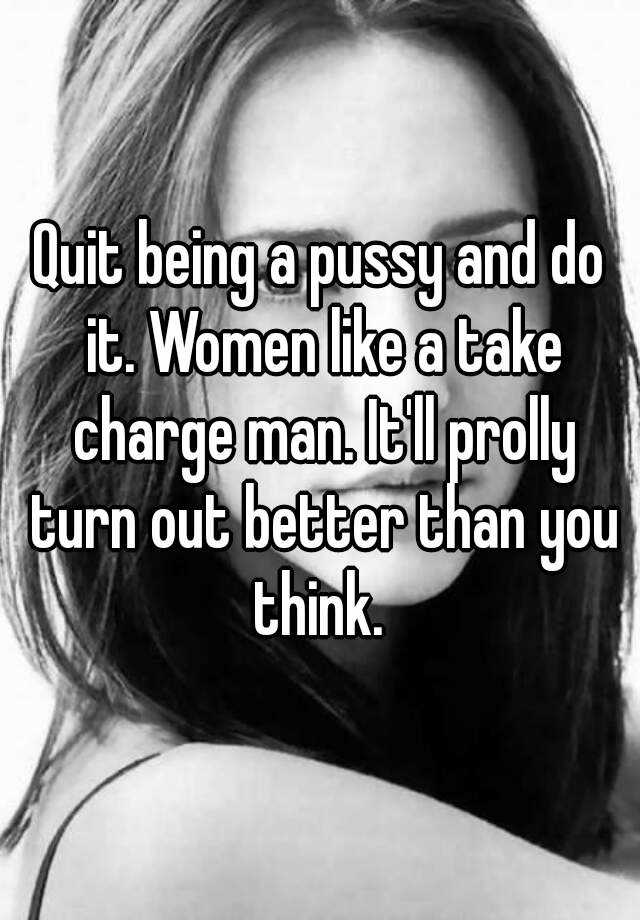Quit Being A Pussy And Do It Women Like A Take Charge Man Itll Prolly Turn Out Better Than 