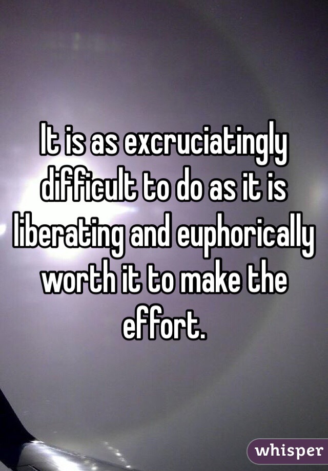 It is as excruciatingly difficult to do as it is liberating and euphorically worth it to make the effort. 