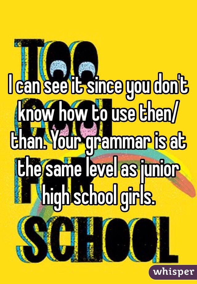 I can see it since you don't know how to use then/than. Your grammar is at the same level as junior high school girls. 