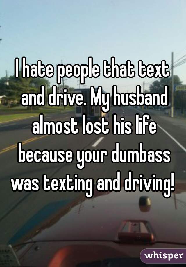 I hate people that text and drive. My husband almost lost his life because your dumbass was texting and driving! 