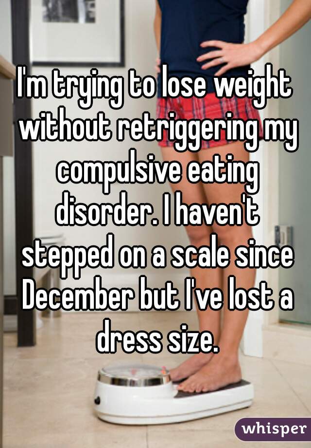 I'm trying to lose weight without retriggering my compulsive eating disorder. I haven't stepped on a scale since December but I've lost a dress size.