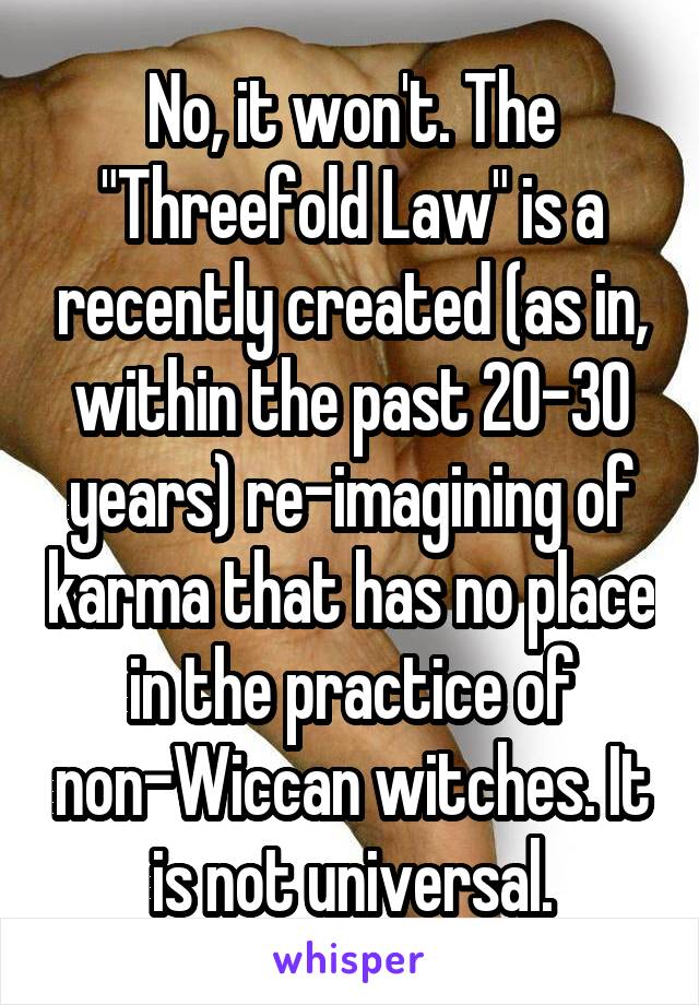 No, it won't. The "Threefold Law" is a recently created (as in, within the past 20-30 years) re-imagining of karma that has no place in the practice of non-Wiccan witches. It is not universal.