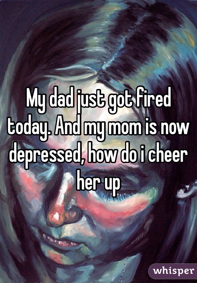 My dad just got fired today. And my mom is now depressed, how do i cheer her up