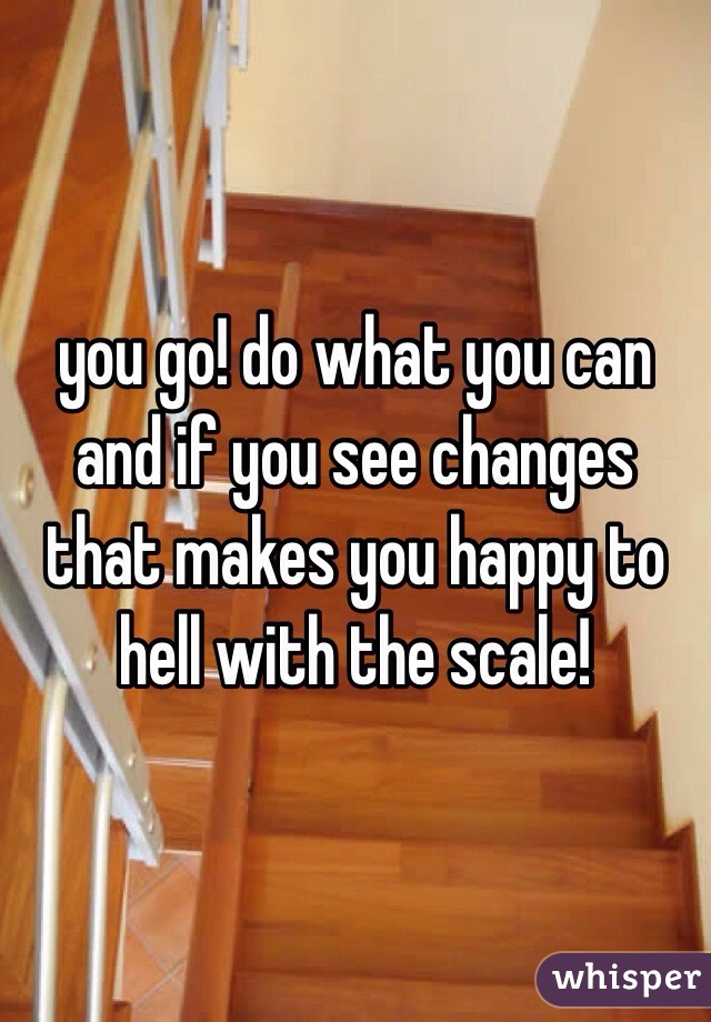 you go! do what you can and if you see changes that makes you happy to hell with the scale! 