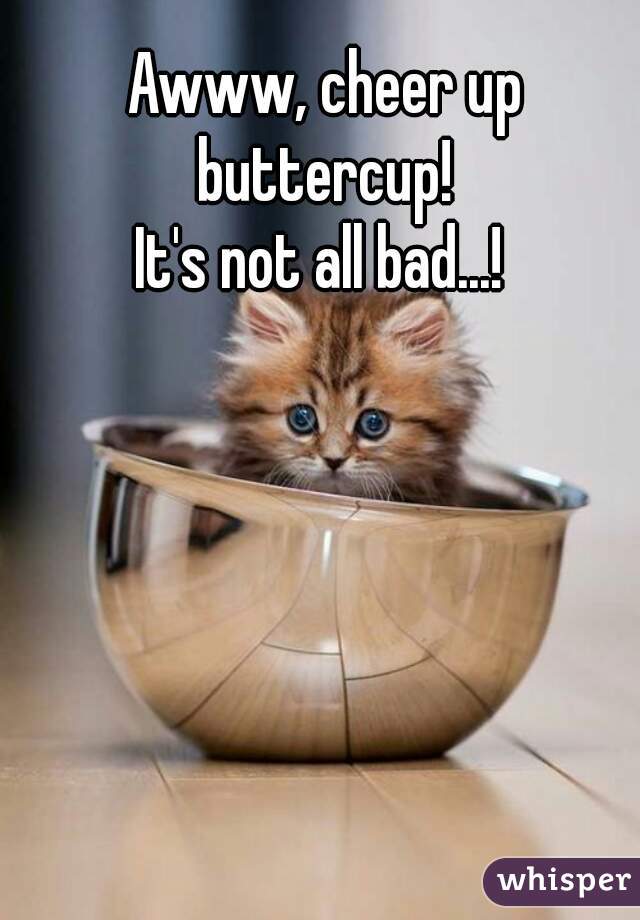 Awww, cheer up buttercup! 
It's not all bad...! 
