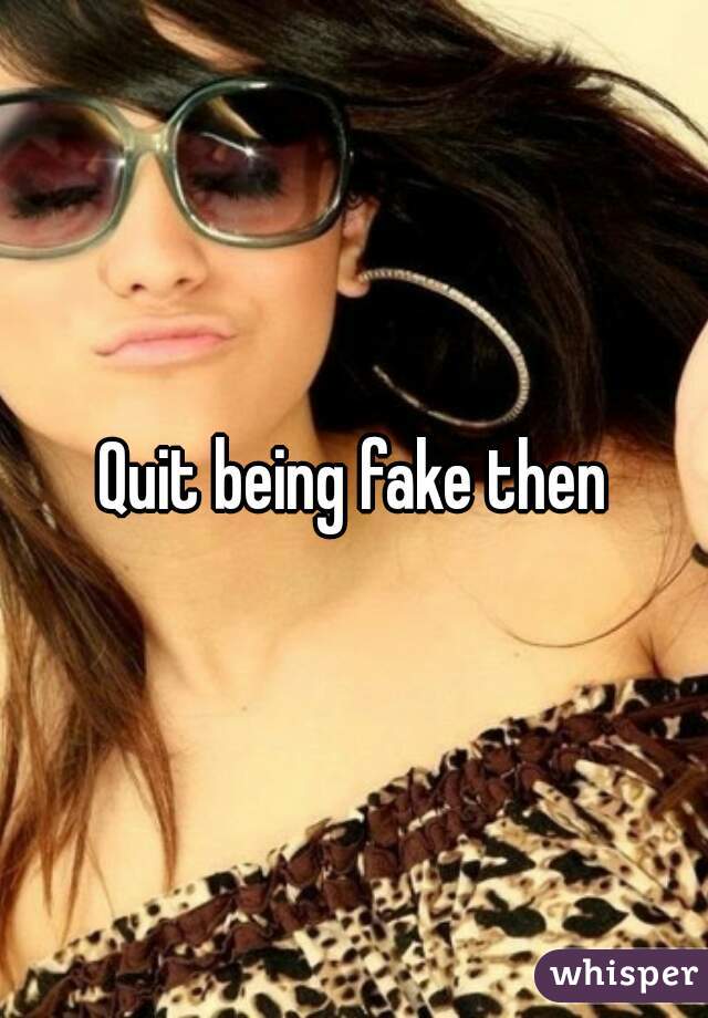 Quit being fake then