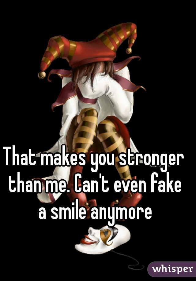 That makes you stronger than me. Can't even fake a smile anymore