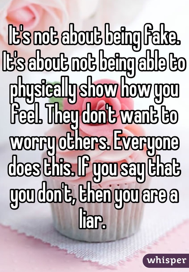 It's not about being fake. It's about not being able to physically show how you feel. They don't want to worry others. Everyone does this. If you say that you don't, then you are a liar. 