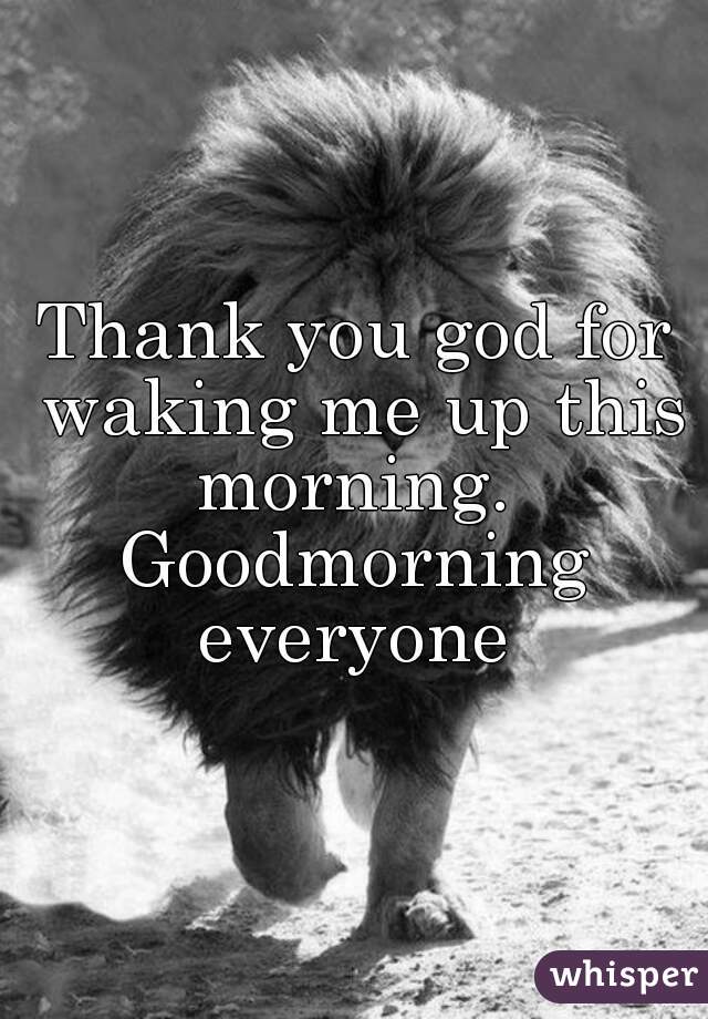 Thank you god for waking me up this morning. 
Goodmorning everyone 
