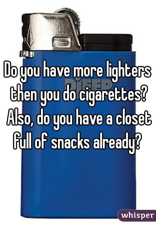 Do you have more lighters then you do cigarettes? Also, do you have a closet full of snacks already? 