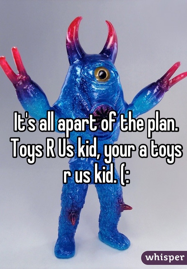 It's all apart of the plan. Toys R Us kid, your a toys r us kid. (: