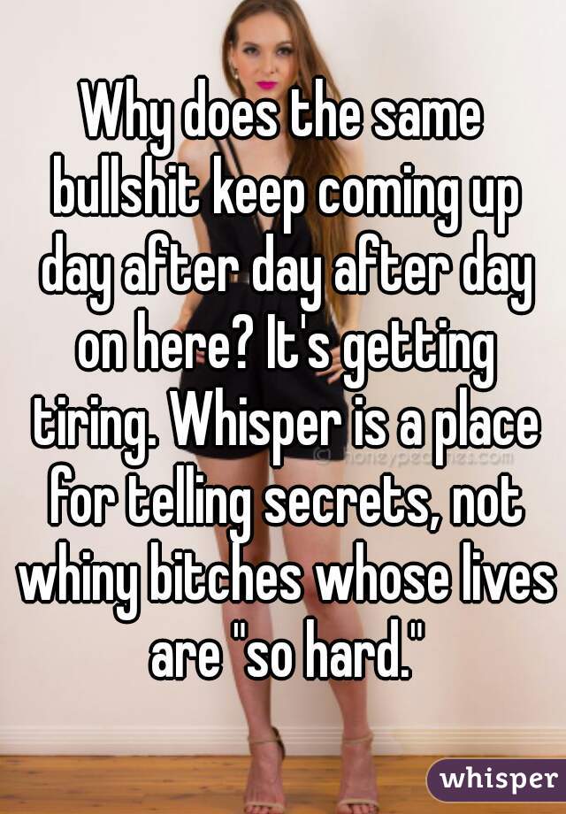 Why does the same bullshit keep coming up day after day after day on here? It's getting tiring. Whisper is a place for telling secrets, not whiny bitches whose lives are "so hard."