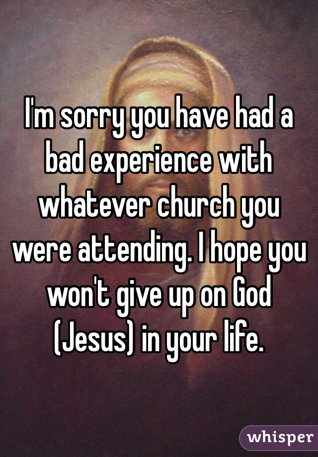 I'm sorry you have had a bad experience with whatever church you were attending. I hope you won't give up on God (Jesus) in your life. 