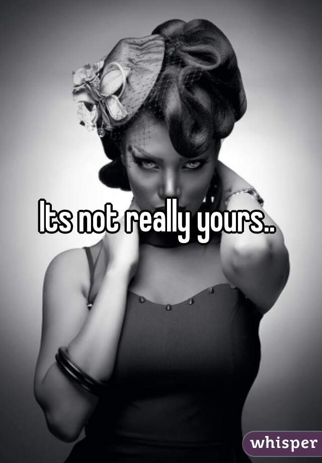 Its not really yours.. 