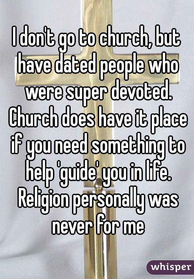I don't go to church, but have dated people who were super devoted. Church does have it place if you need something to help 'guide' you in life. Religion personally was never for me