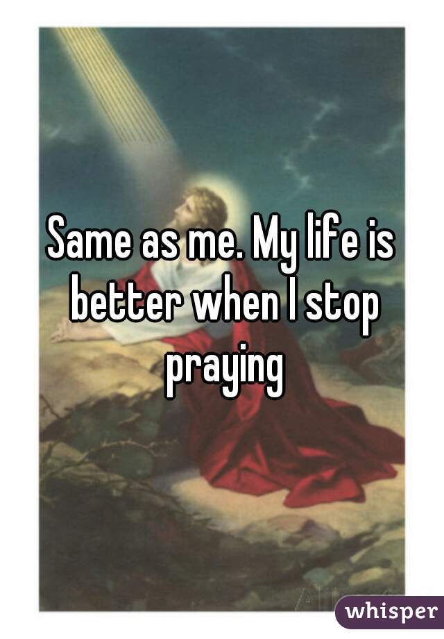 Same as me. My life is better when I stop praying