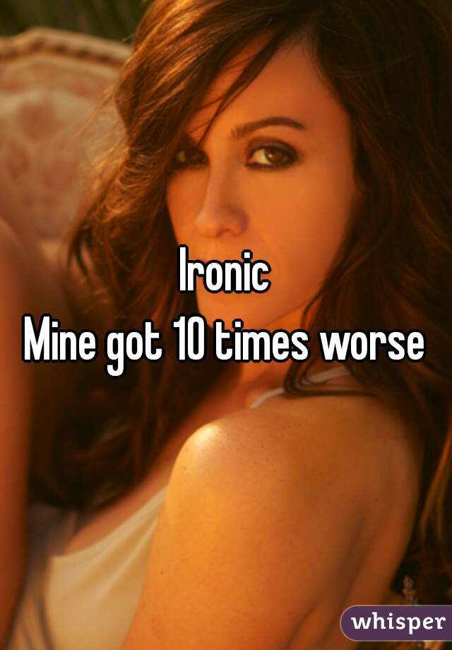 Ironic
Mine got 10 times worse
