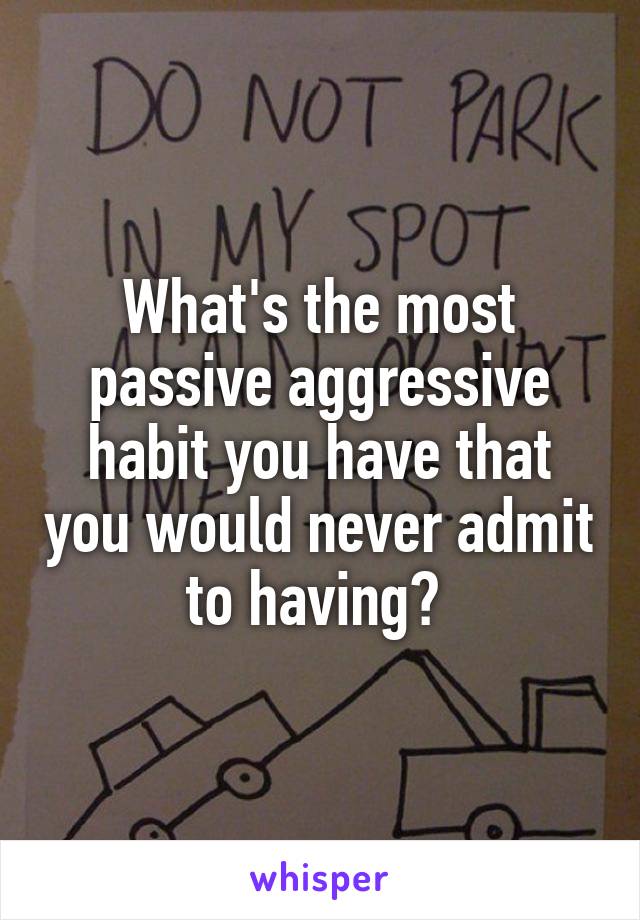 What's the most passive aggressive habit you have that you would never admit to having? 