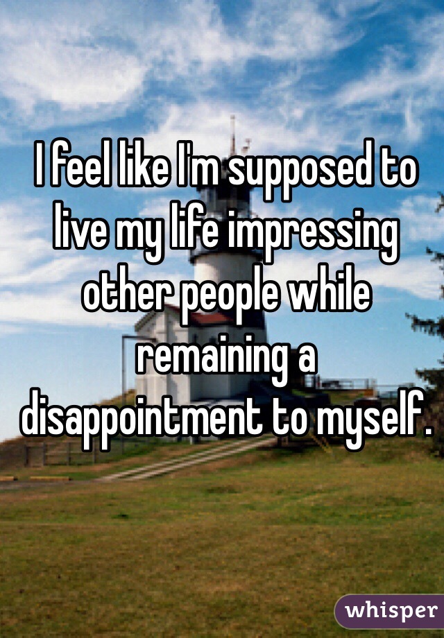 I feel like I'm supposed to live my life impressing other people while remaining a disappointment to myself.
