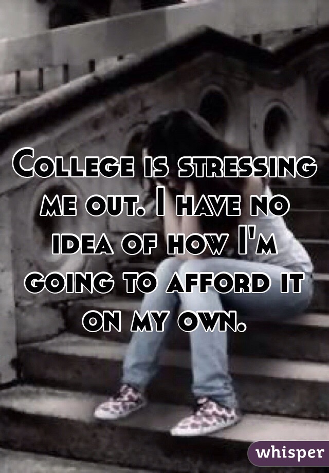 College is stressing me out. I have no idea of how I'm going to afford it on my own.