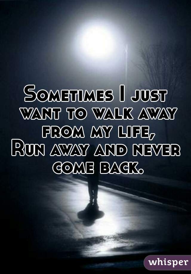 Sometimes I just want to walk away from my life, Run away ...