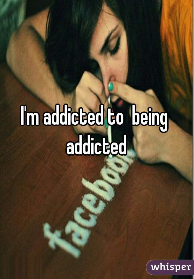 I'm addicted to  being  addicted 