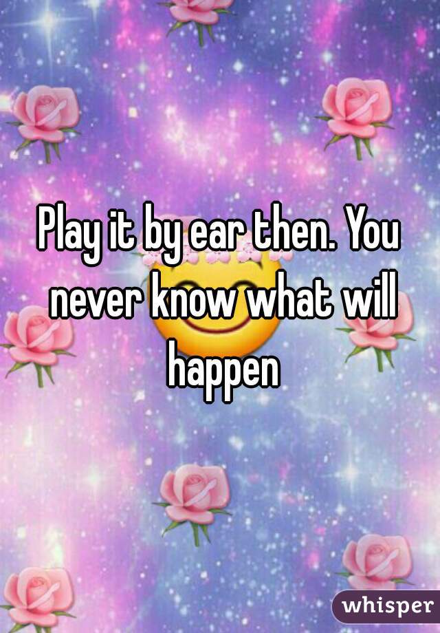 Play it by ear then. You never know what will happen