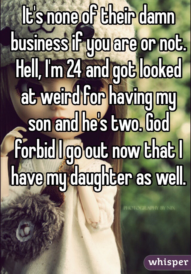 It's none of their damn business if you are or not. Hell, I'm 24 and got looked at weird for having my son and he's two. God forbid I go out now that I have my daughter as well. 