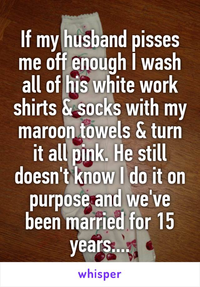 If my husband pisses me off enough I wash all of his white work shirts & socks with my maroon towels & turn it all pink. He still doesn't know I do it on purpose and we've been married for 15 years....