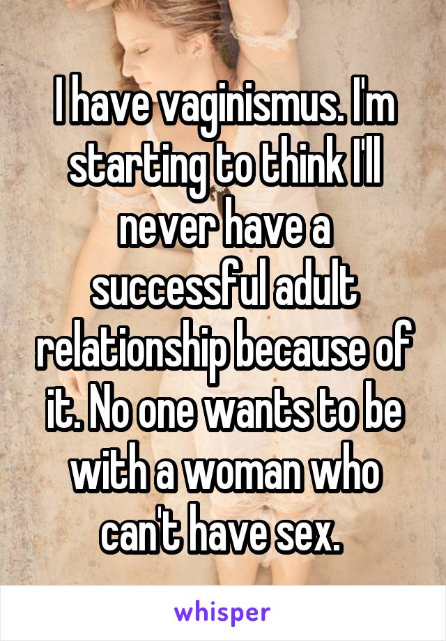 I have vaginismus. I'm starting to think I'll never have a successful adult relationship because of it. No one wants to be with a woman who can't have sex. 