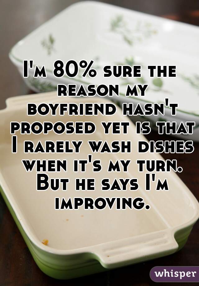 I'm 80% sure the reason my boyfriend hasn't proposed yet is that I rarely wash dishes when it's my turn. But he says I'm improving.