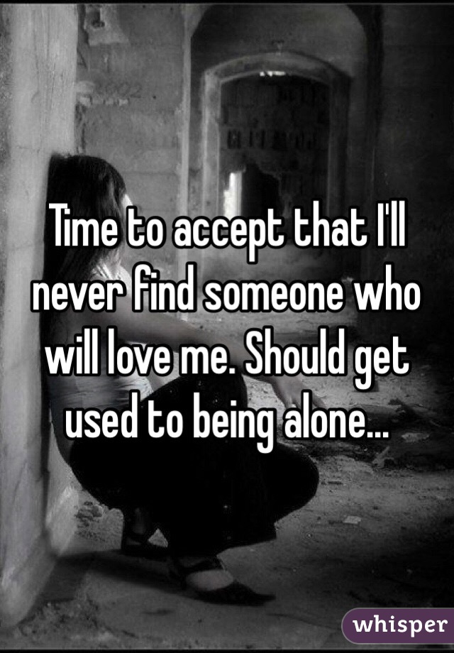 Time to accept that I'll never find someone who will love me. Should get used to being alone...