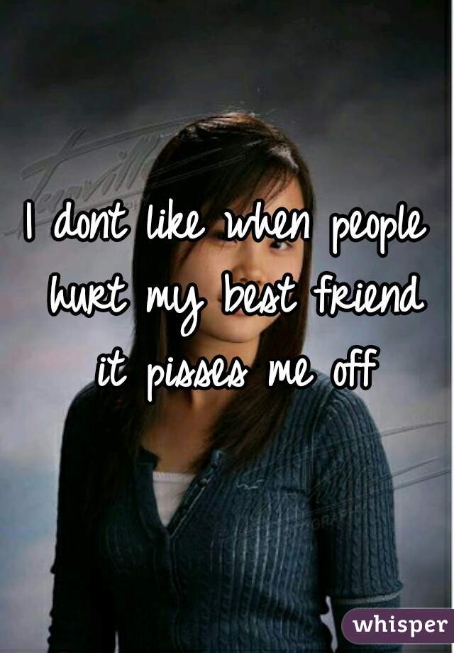 I dont like when people hurt my best friend it pisses me off